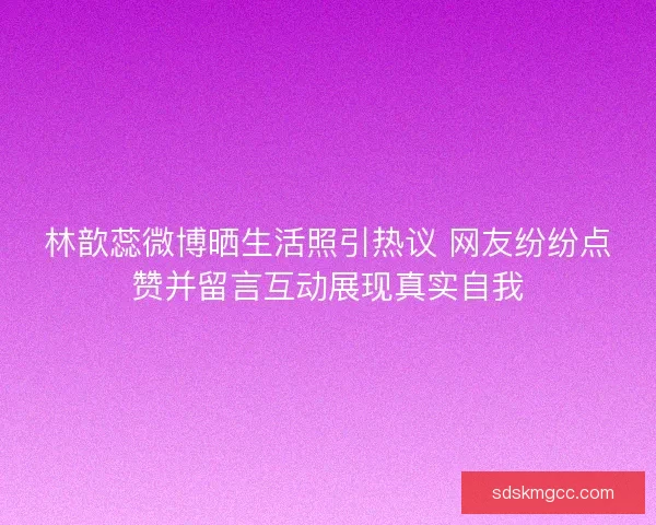 林歆蕊微博晒生活照引热议 网友纷纷点赞并留言互动展现真实自我