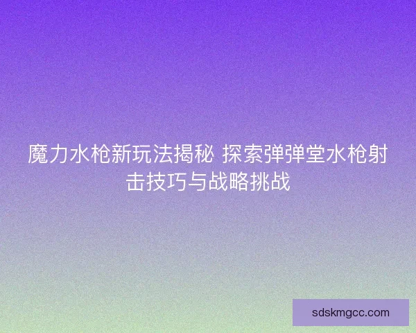 魔力水枪新玩法揭秘 探索弹弹堂水枪射击技巧与战略挑战