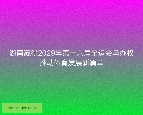 湖南赢得2029年第十六届全运会承办权推动体育发展新篇章