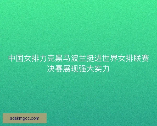 中国女排力克黑马波兰挺进世界女排联赛决赛展现强大实力