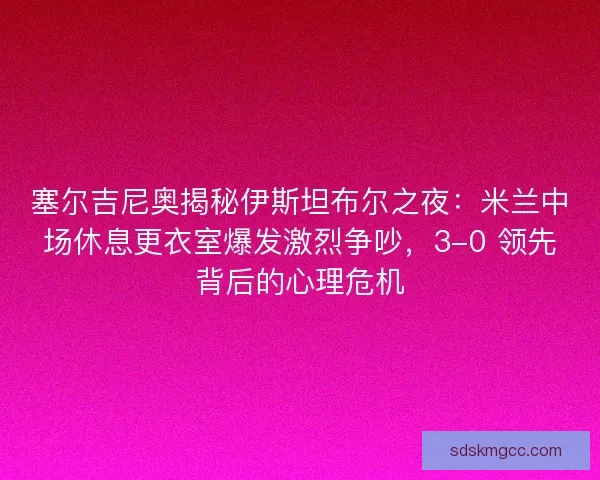 塞尔吉尼奥揭秘伊斯坦布尔之夜：米兰中场休息更衣室爆发激烈争吵，3-0 领先背后的心理危机