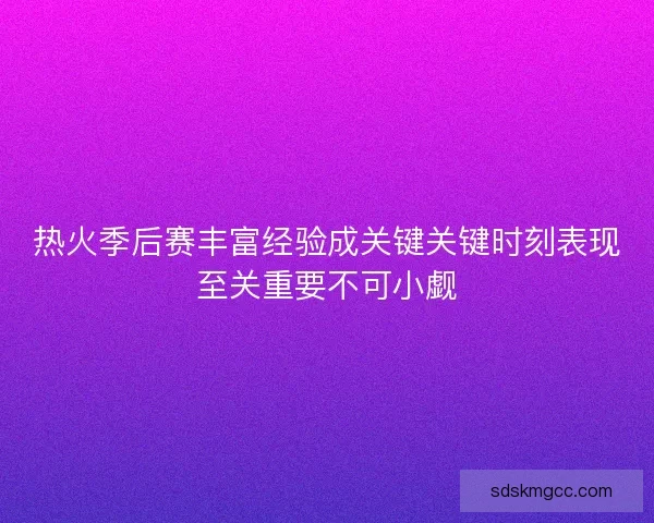 热火季后赛丰富经验成关键关键时刻表现至关重要不可小觑