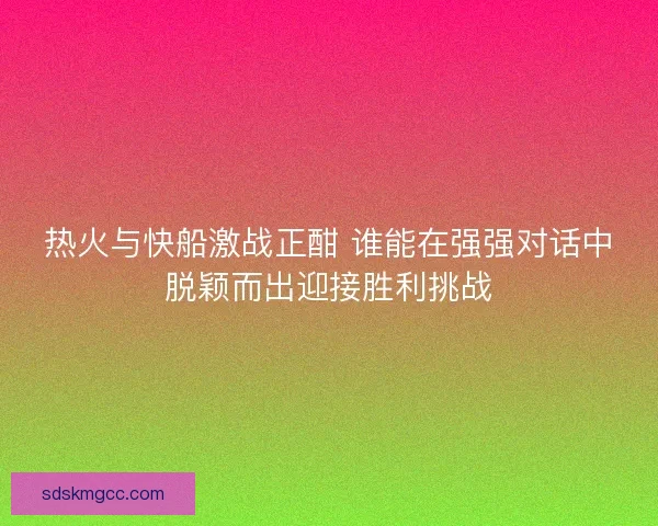 热火与快船激战正酣 谁能在强强对话中脱颖而出迎接胜利挑战