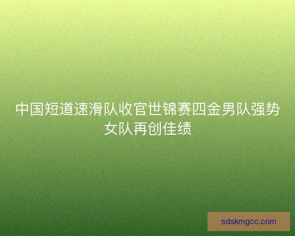 中国短道速滑队收官世锦赛四金男队强势女队再创佳绩