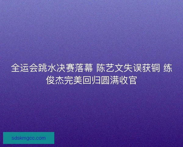 全运会跳水决赛落幕 陈艺文失误获铜 练俊杰完美回归圆满收官