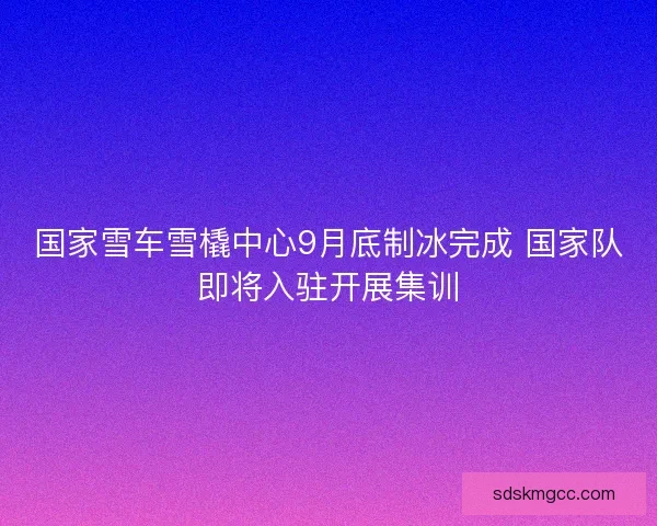 国家雪车雪橇中心9月底制冰完成 国家队即将入驻开展集训